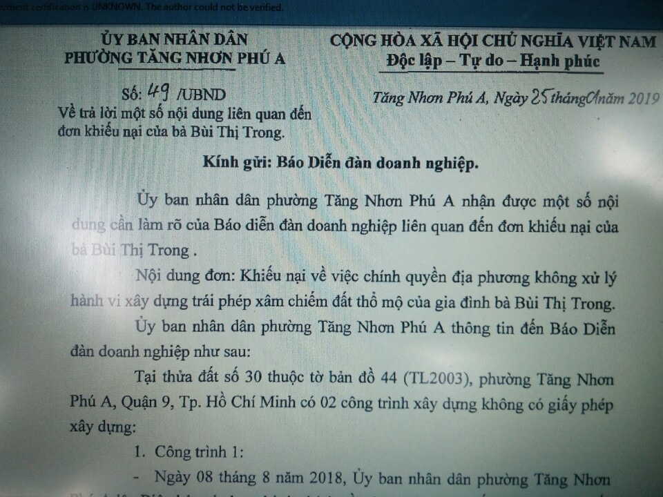 văn bản số 49/UBND, gửi cho báo DĐDN thông tin trả lời về vụ viêc. Theo đó, tại văn bản này, UBND phường cho biết: “hiện nay UBND phường Tăng Nhơn Phú A đã tổ chức niêm yết Quyết định số 03/QĐ-CCXP, về việc cưỡng chế buộc thực hiện biện pháp khắc phục hậu quả. Nếu quá thời gian nêu trên người vi phạm không chấp hành, UBND phường sẽ tổ chức cưỡng chế theo quy định của pháp luật”. Tuy nhiên thời gian ra quyết định cưỡng chế của UBND quận 9 đã trôi qua gần 2 tháng, thời gian UBND phường Tăng Nhơn Phú A trả lời cho DĐDN đúng 01 tháng nhưng công trình này vẫn tồn tại mà không bị xử lý là điều hết sức khó hiểu.